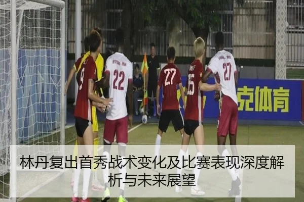 林丹复出首秀战术变化及比赛表现深度解析与未来展望